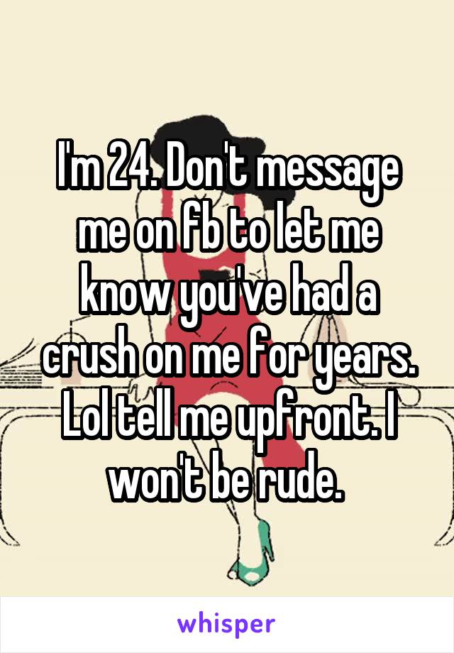 I'm 24. Don't message me on fb to let me know you've had a crush on me for years. Lol tell me upfront. I won't be rude. 