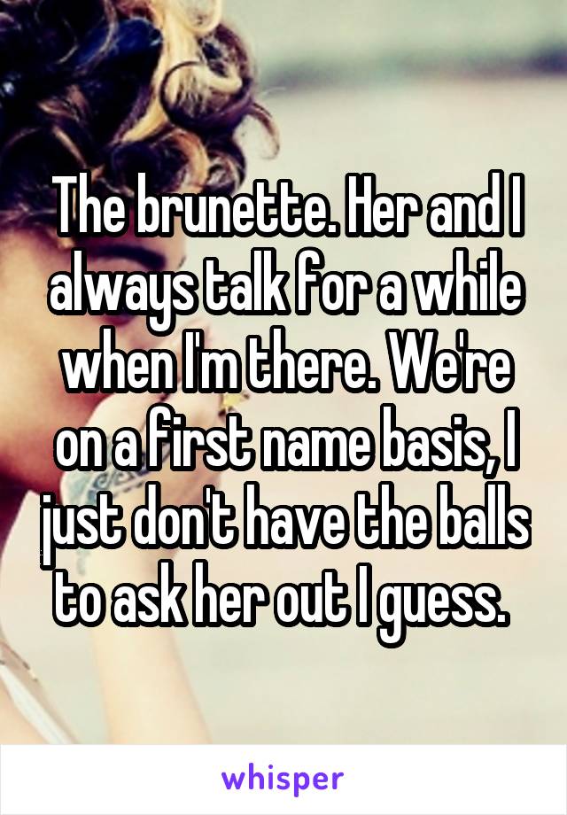 The brunette. Her and I always talk for a while when I'm there. We're on a first name basis, I just don't have the balls to ask her out I guess. 