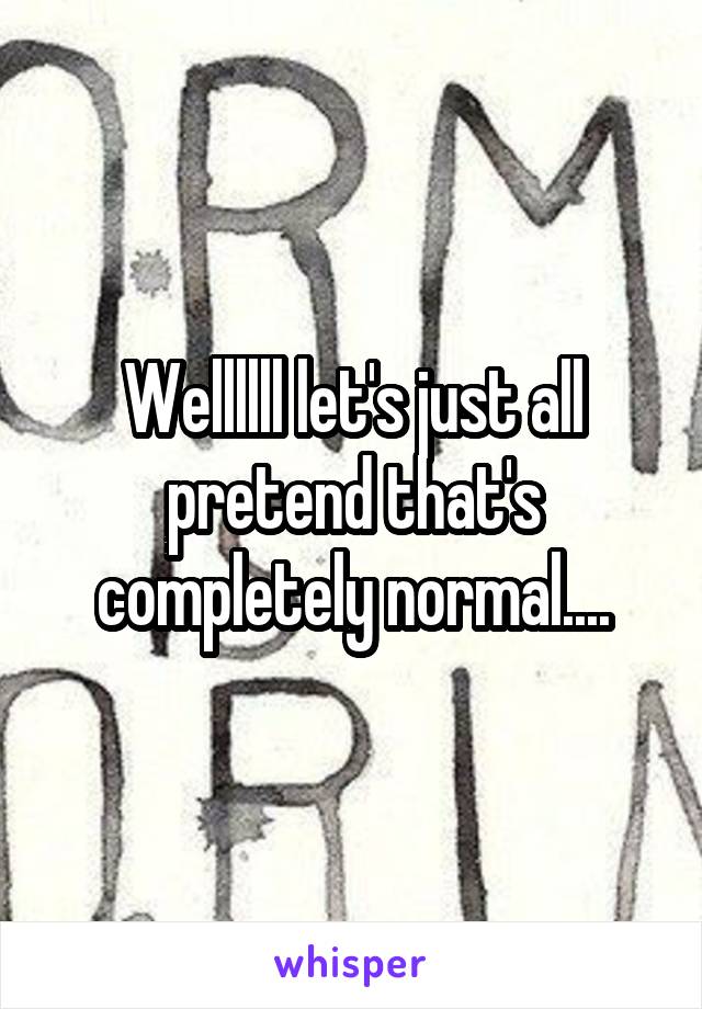 Wellllll let's just all pretend that's completely normal....