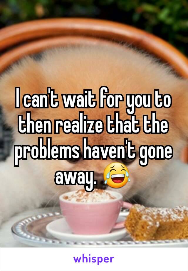 I can't wait for you to then realize that the problems haven't gone away. 😂