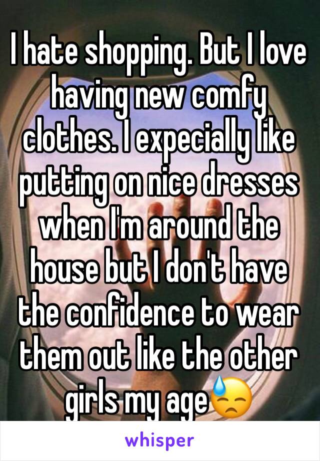 I hate shopping. But I love having new comfy clothes. I expecially like putting on nice dresses when I'm around the house but I don't have the confidence to wear them out like the other girls my age😓