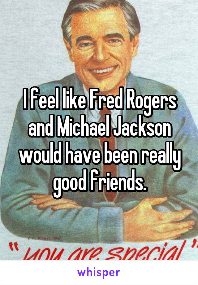 I feel like Fred Rogers and Michael Jackson would have been really good friends.