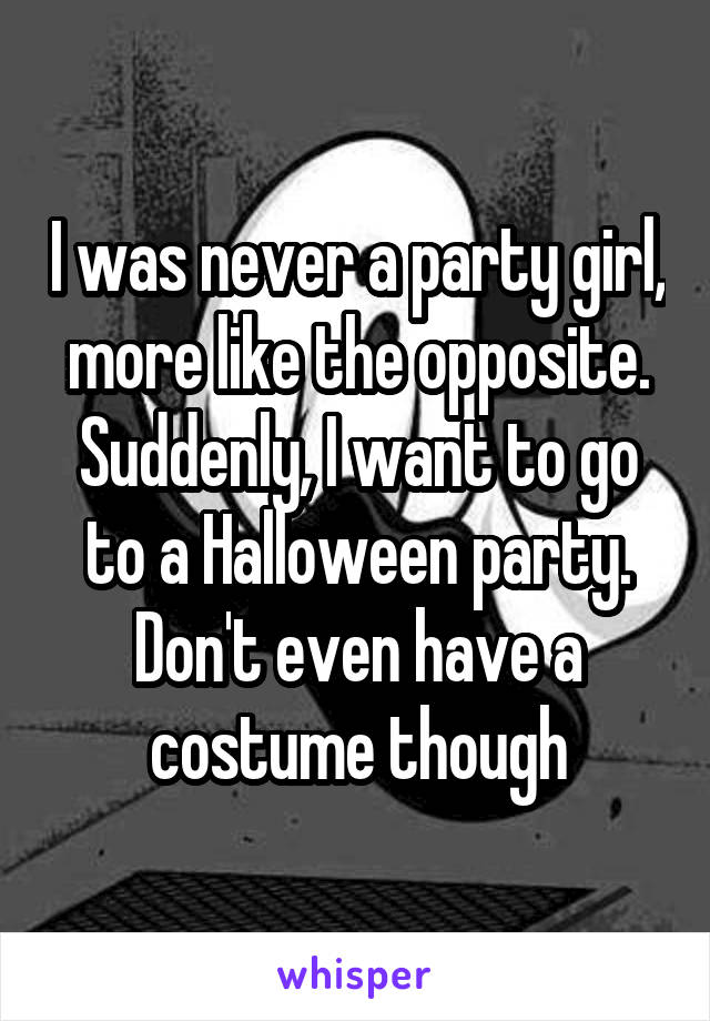 I was never a party girl, more like the opposite. Suddenly, I want to go to a Halloween party. Don't even have a costume though