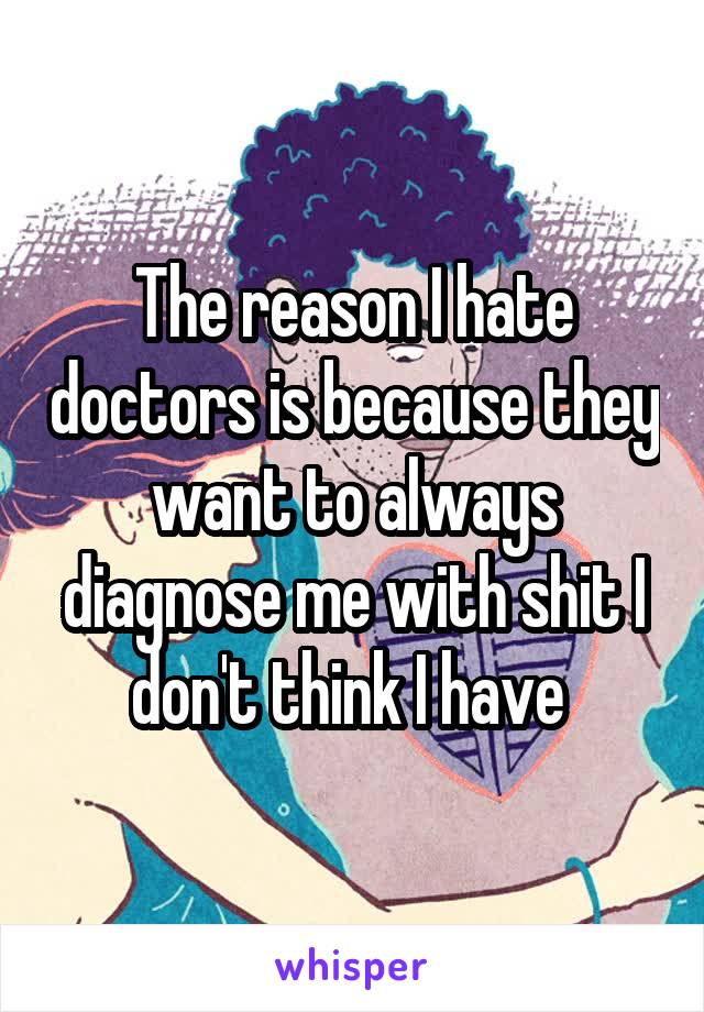 The reason I hate doctors is because they want to always diagnose me with shit I don't think I have 