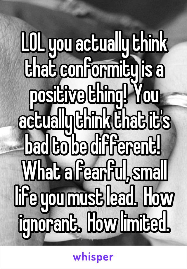 LOL you actually think that conformity is a positive thing!  You actually think that it's bad to be different!  What a fearful, small life you must lead.  How ignorant.  How limited.