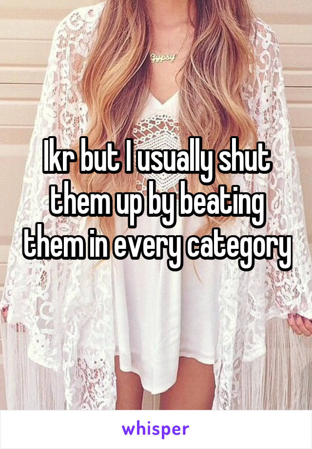 Ikr but I usually shut them up by beating them in every category 