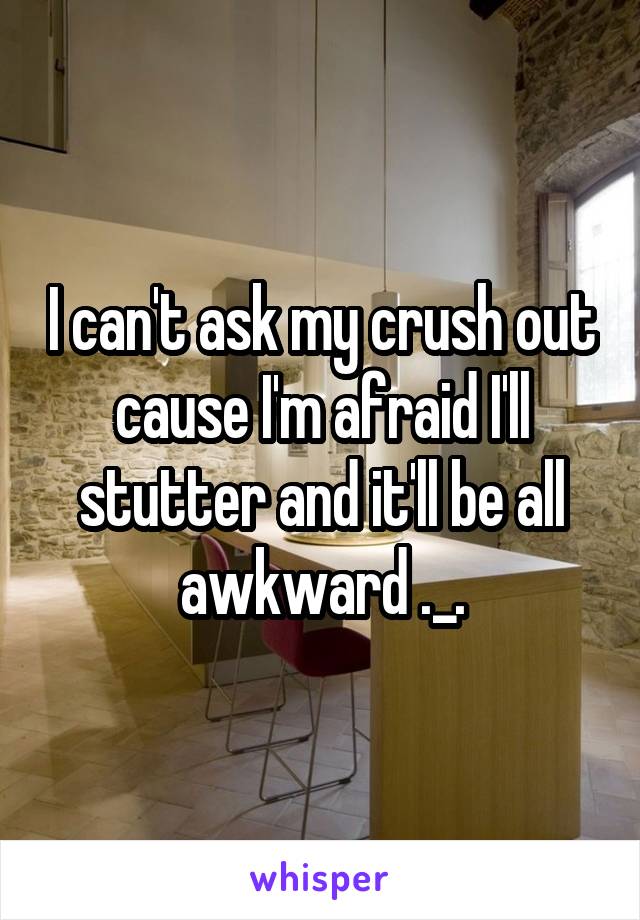 I can't ask my crush out cause I'm afraid I'll stutter and it'll be all awkward ._.