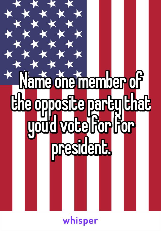 Name one member of the opposite party that you'd vote for for president.