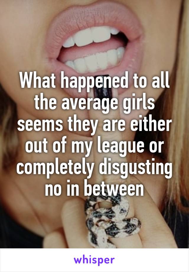 What happened to all the average girls seems they are either out of my league or completely disgusting no in between