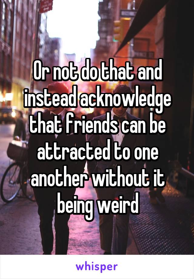 Or not do that and instead acknowledge that friends can be attracted to one another without it being weird