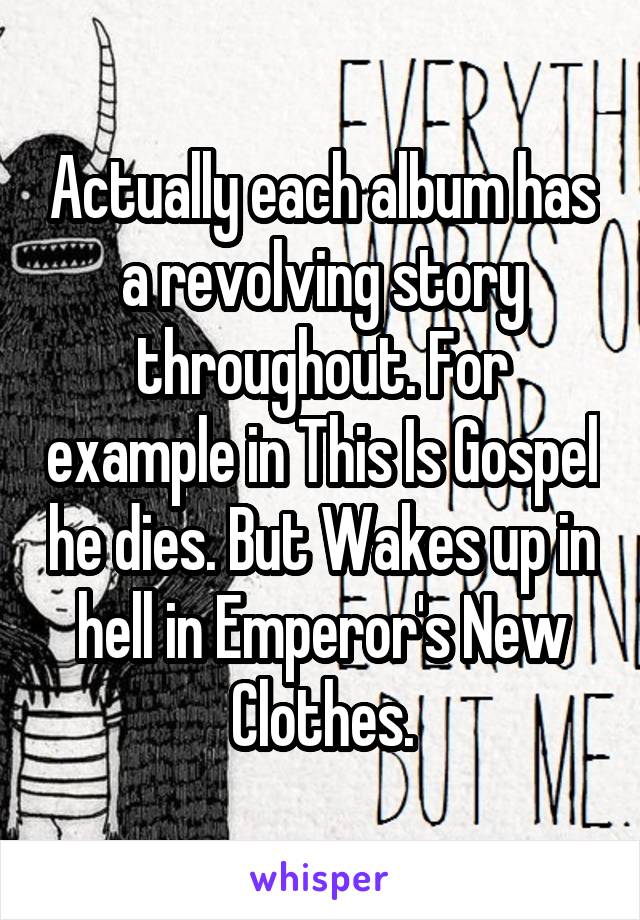 Actually each album has a revolving story throughout. For example in This Is Gospel he dies. But Wakes up in hell in Emperor's New Clothes.