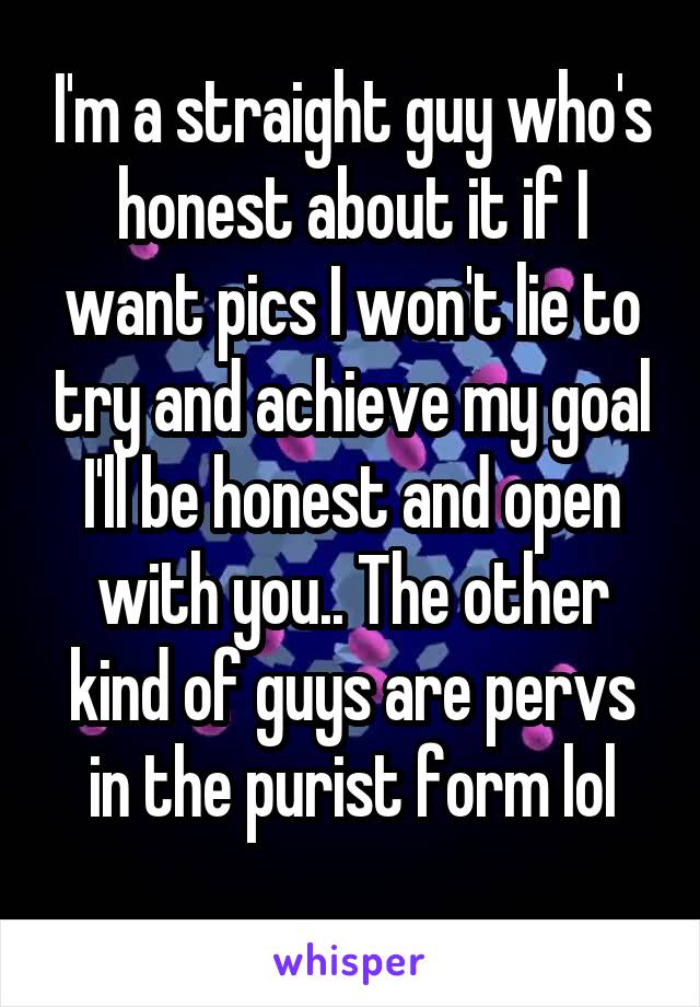 I'm a straight guy who's honest about it if I want pics I won't lie to try and achieve my goal I'll be honest and open with you.. The other kind of guys are pervs in the purist form lol
