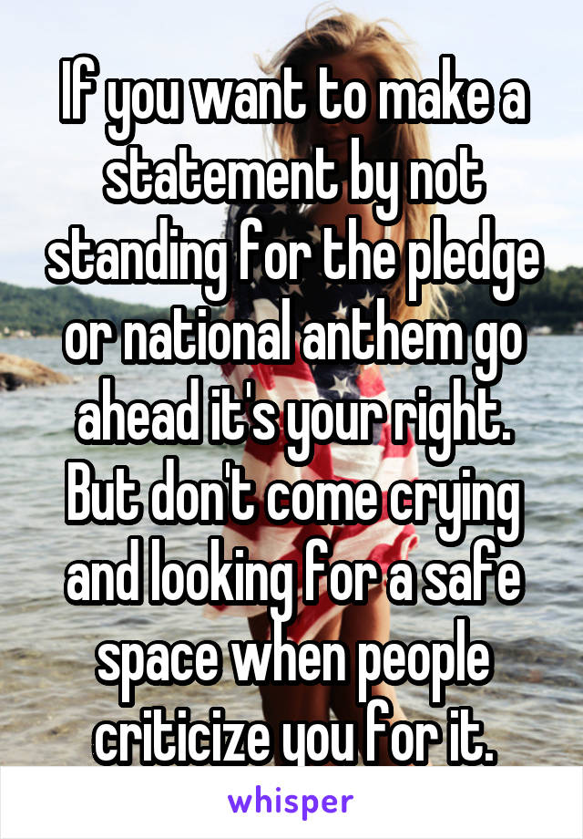 If you want to make a statement by not standing for the pledge or national anthem go ahead it's your right. But don't come crying and looking for a safe space when people criticize you for it.