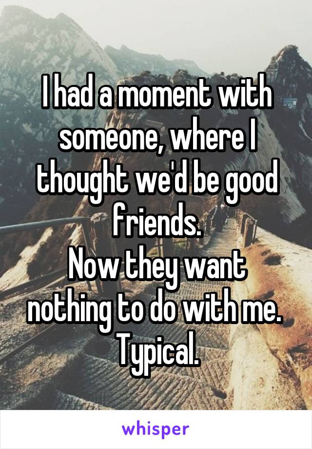 I had a moment with someone, where I thought we'd be good friends.
Now they want nothing to do with me. 
Typical.