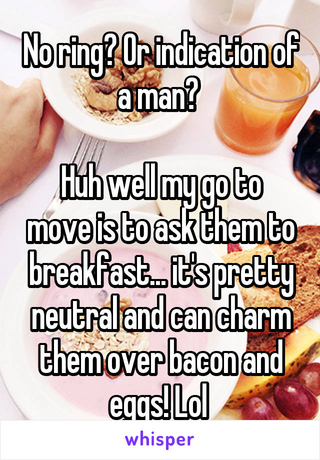 No ring? Or indication of a man? 

Huh well my go to move is to ask them to breakfast... it's pretty neutral and can charm them over bacon and eggs! Lol 