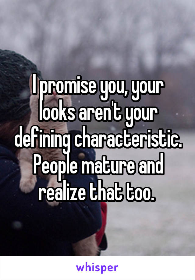 I promise you, your looks aren't your defining characteristic. People mature and realize that too. 