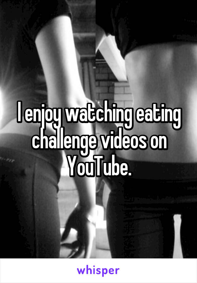 I enjoy watching eating challenge videos on YouTube.