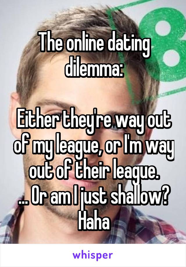 The online dating dilemma:

Either they're way out of my league, or I'm way out of their league.
... Or am I just shallow? Haha