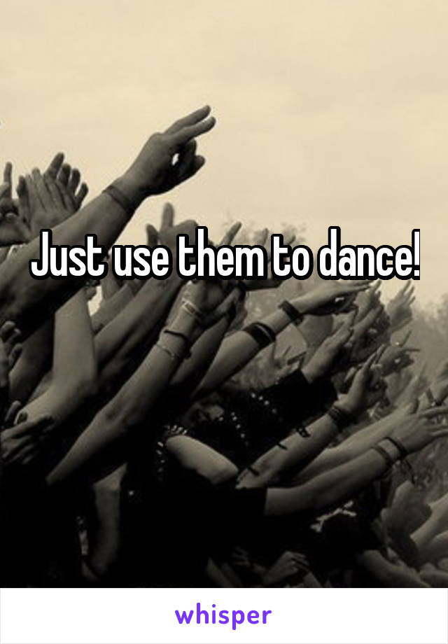 Just use them to dance! 
