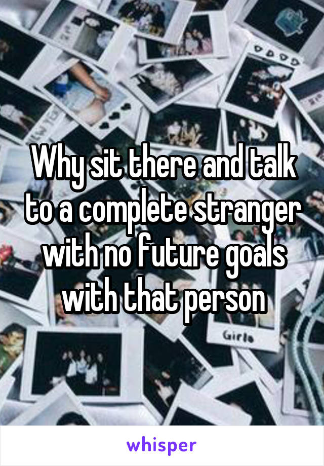 Why sit there and talk to a complete stranger with no future goals with that person