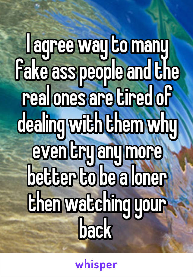 I agree way to many fake ass people and the real ones are tired of dealing with them why even try any more better to be a loner then watching your back 