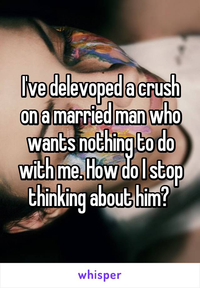 I've delevoped a crush on a married man who wants nothing to do with me. How do I stop thinking about him? 