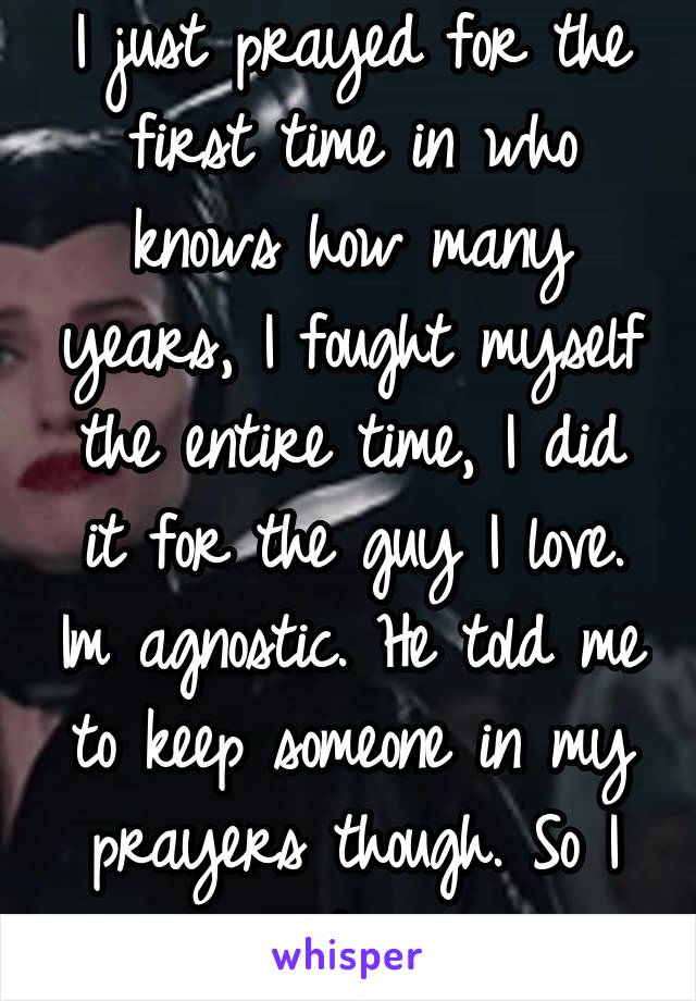 I just prayed for the first time in who knows how many years, I fought myself the entire time, I did it for the guy I love. Im agnostic. He told me to keep someone in my prayers though. So I said one.