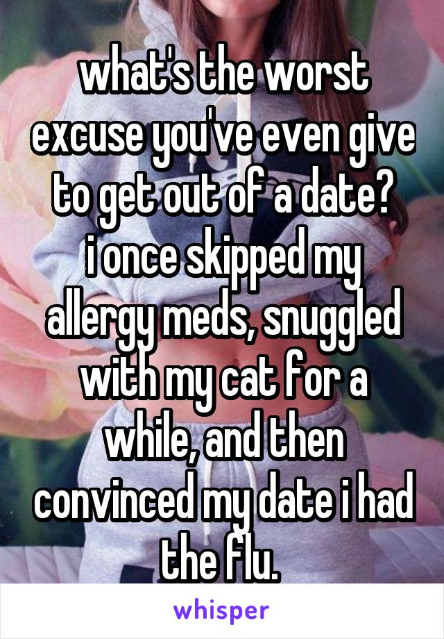 what's the worst excuse you've even give to get out of a date?
i once skipped my allergy meds, snuggled with my cat for a while, and then convinced my date i had the flu. 