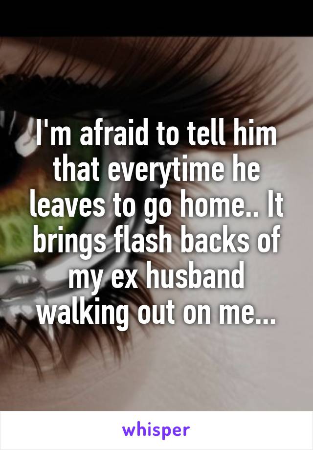 I'm afraid to tell him that everytime he leaves to go home.. It brings flash backs of my ex husband walking out on me...