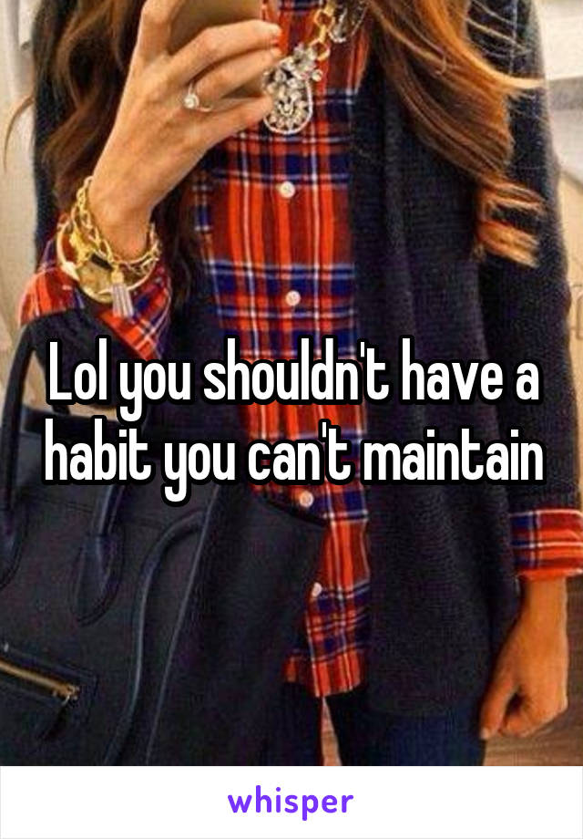 Lol you shouldn't have a habit you can't maintain