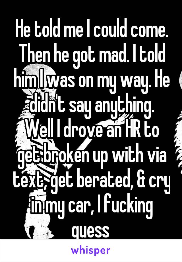 He told me I could come. Then he got mad. I told him I was on my way. He didn't say anything.
Well I drove an HR to get broken up with via text, get berated, & cry in my car, I fucking guess 