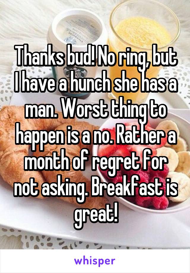 Thanks bud! No ring, but I have a hunch she has a man. Worst thing to happen is a no. Rather a month of regret for not asking. Breakfast is great!