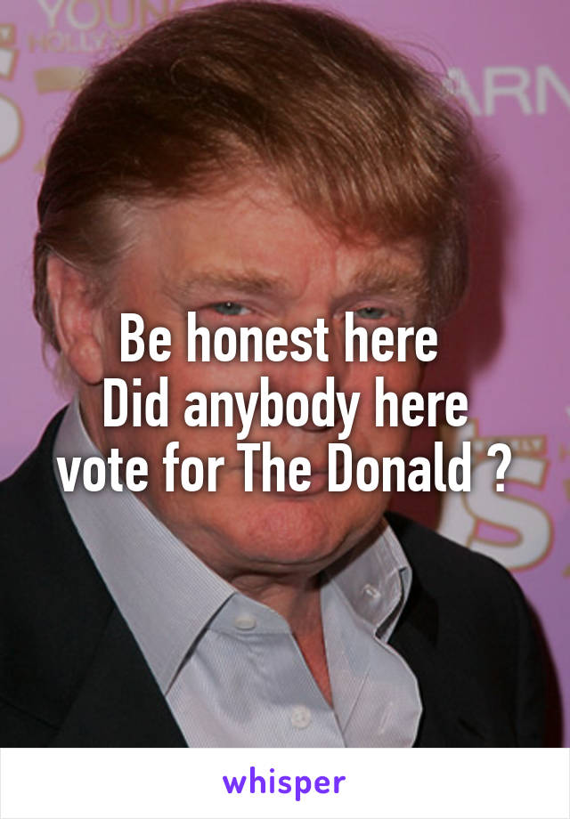 Be honest here 
Did anybody here vote for The Donald ?