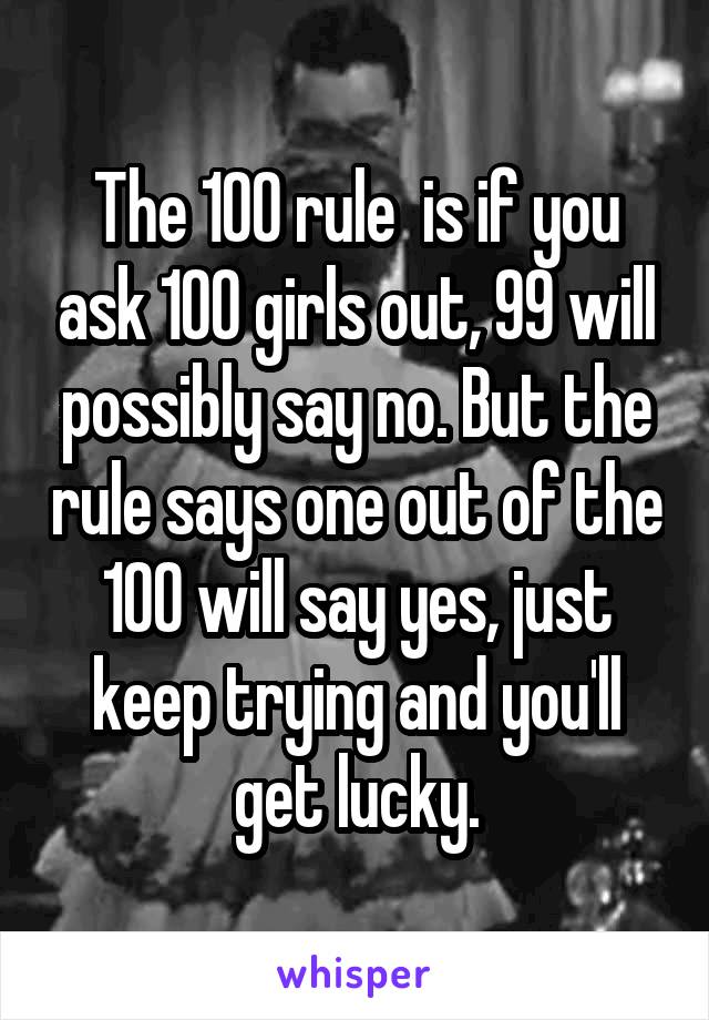 The 100 rule  is if you ask 100 girls out, 99 will possibly say no. But the rule says one out of the 100 will say yes, just keep trying and you'll get lucky.