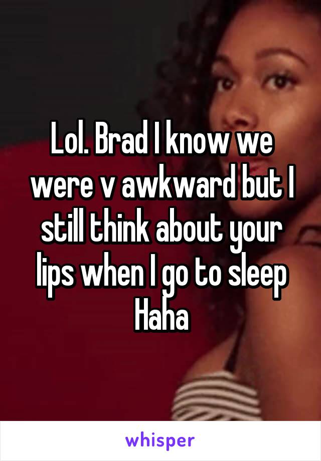 Lol. Brad I know we were v awkward but I still think about your lips when I go to sleep
Haha