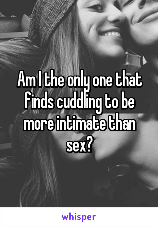 Am I the only one that finds cuddling to be more intimate than sex?