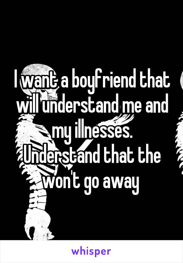 I want a boyfriend that will understand me and my illnesses. Understand that the won't go away 