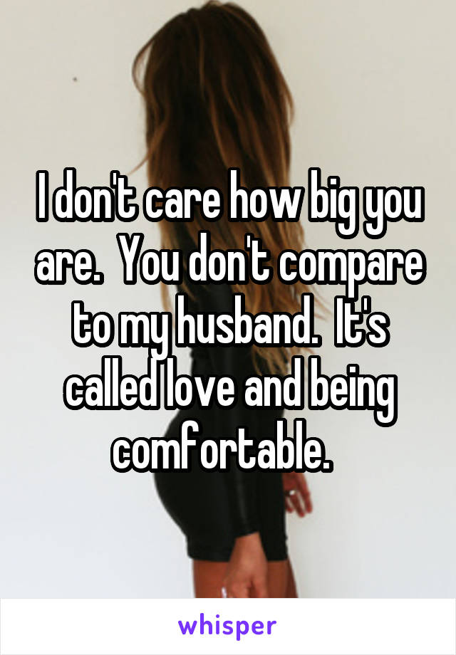 I don't care how big you are.  You don't compare to my husband.  It's called love and being comfortable.  