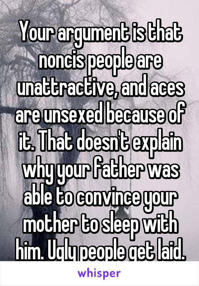 Your argument is that noncis people are unattractive, and aces are unsexed because of it. That doesn't explain why your father was able to convince your mother to sleep with him. Ugly people get laid.