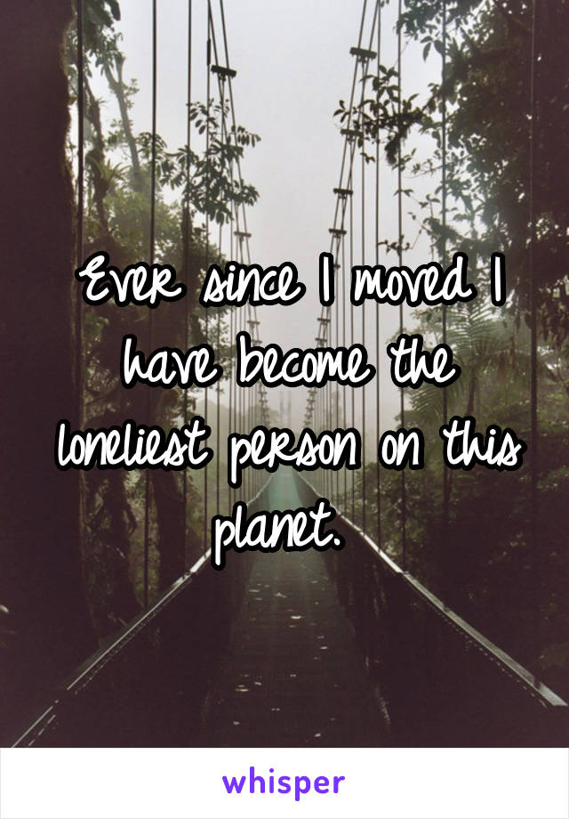 Ever since I moved I have become the loneliest person on this planet. 