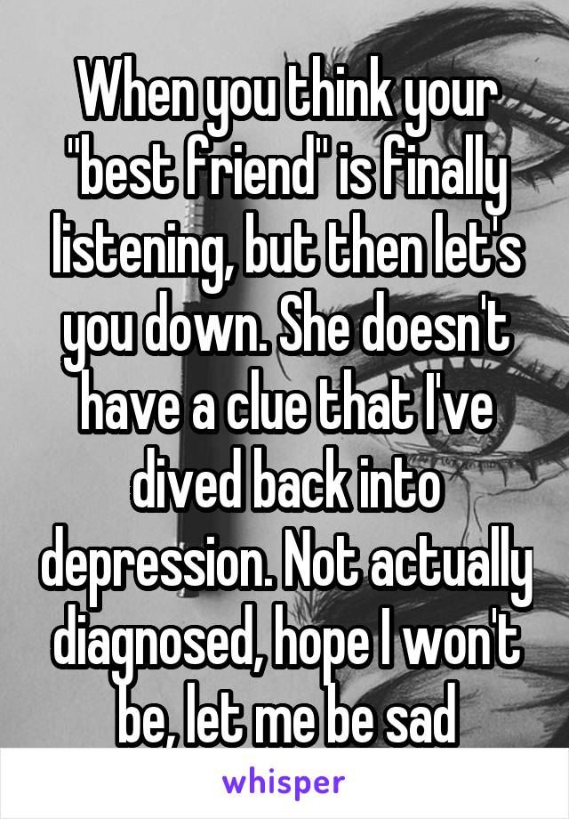 When you think your "best friend" is finally listening, but then let's you down. She doesn't have a clue that I've dived back into depression. Not actually diagnosed, hope I won't be, let me be sad