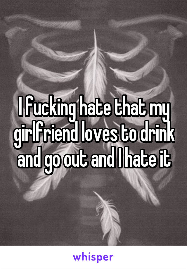 I fucking hate that my girlfriend loves to drink and go out and I hate it