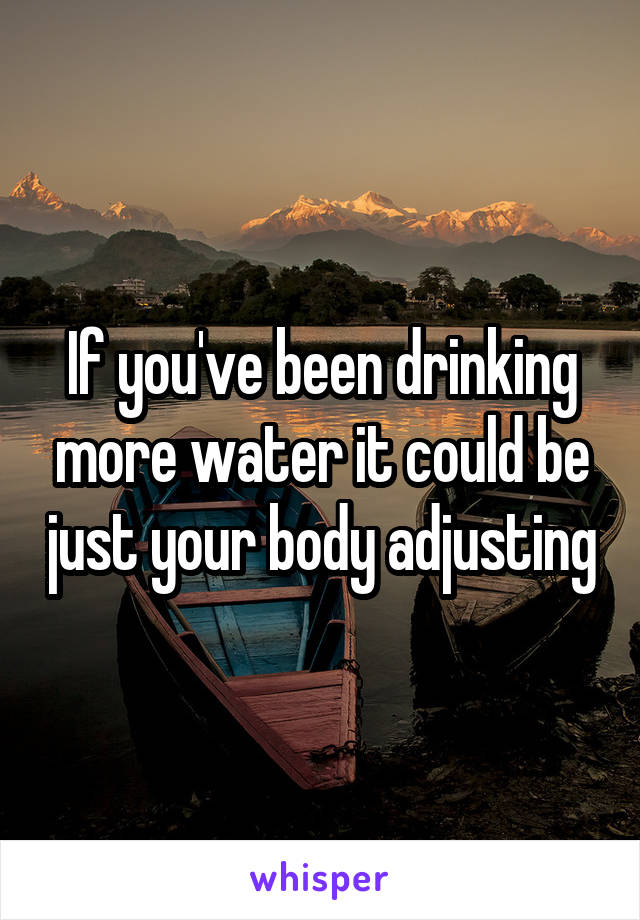 If you've been drinking more water it could be just your body adjusting