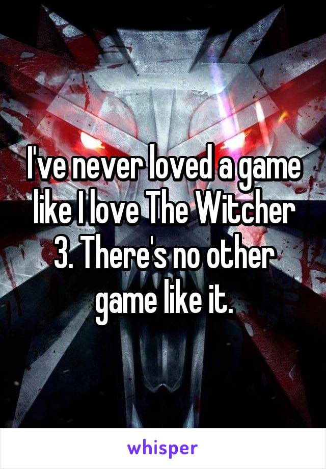 I've never loved a game like I love The Witcher 3. There's no other game like it.