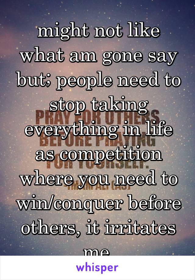 might not like what am gone say but; people need to stop taking everything in life as competition where you need to win/conquer before others, it irritates me.