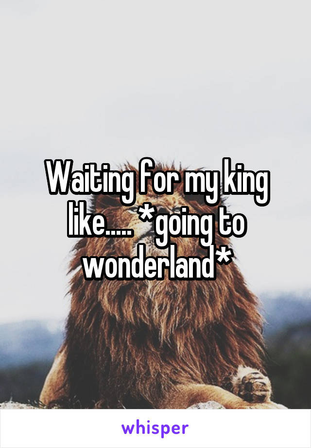 Waiting for my king like..... *going to wonderland*