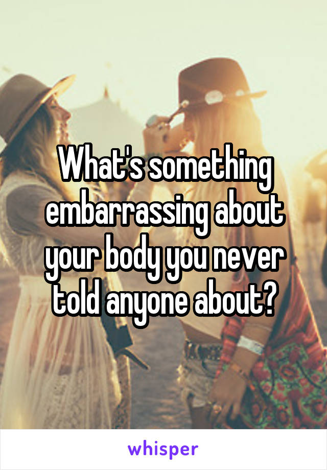 What's something embarrassing about your body you never told anyone about?