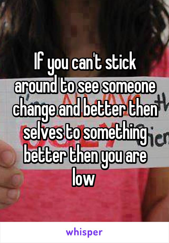 If you can't stick around to see someone change and better then selves to something better then you are low 