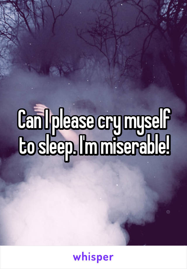 Can I please cry myself to sleep. I'm miserable!