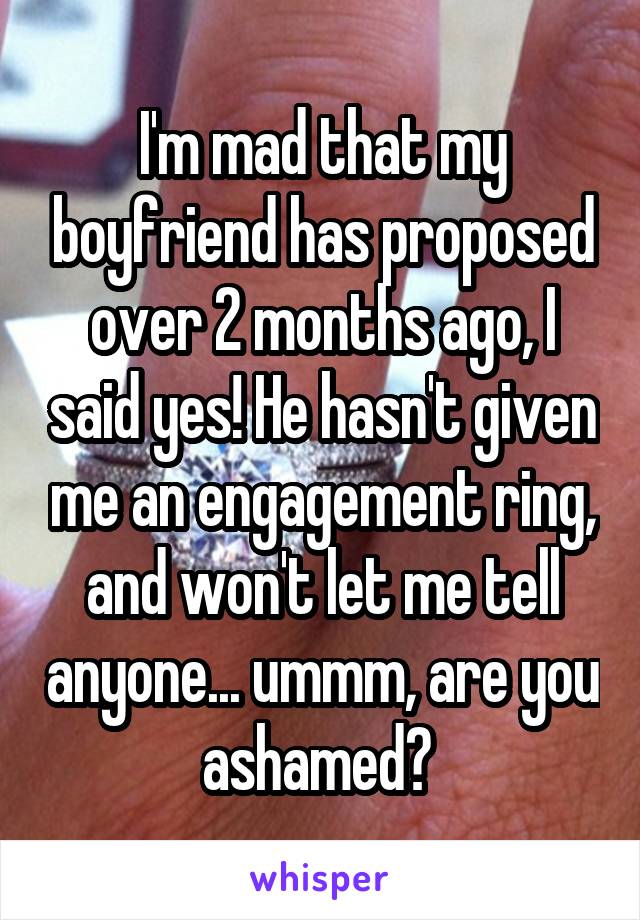 I'm mad that my boyfriend has proposed over 2 months ago, I said yes! He hasn't given me an engagement ring, and won't let me tell anyone... ummm, are you ashamed? 